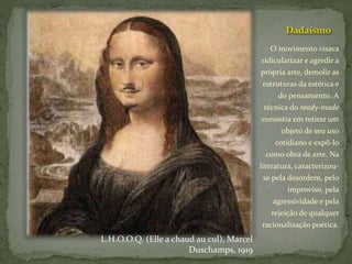 Dadaísmo
O movimento visava
ridicularizar e agredir a
própria arte, demolir as
estruturas da estética e
do pensamento. A
técnica do ready-made
consistia em retirar um
objeto de seu uso
cotidiano e expô-lo
como obra de arte. Na
literatura, caracterizou-
se pela desordem, pelo
improviso, pela
agressividade e pela
rejeição de qualquer
racionalização poética.
L.H.O.O.Q. (Elle a chaud au cul), Marcel
Duschamps, 1919
 