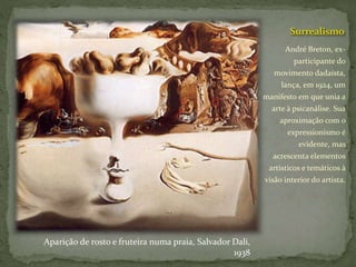 Surrealismo
André Breton, ex-
participante do
movimento dadaísta,
lança, em 1924, um
manifesto em que unia a
arte à psicanálise. Sua
aproximação com o
expressionismo é
evidente, mas
acrescenta elementos
artísticos e temáticos à
visão interior do artista.
Aparição de rosto e fruteira numa praia, Salvador Dali,
1938
 