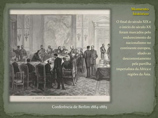 Momento
histórico
O final do século XIX e
o início do século XX
foram marcados pelo
endurecimento do
nacionalismo no
continente europeu,
aliado ao
descontentamento
pela partilha
imperialista da África e
regiões da Ásia.
Conferência de Berlim 1884-1885
 
