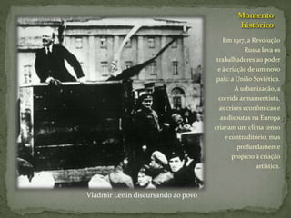 Momento
histórico
Em 1917, a Revolução
Russa leva os
trabalhadores ao poder
e à criação de um novo
país: a União Soviética.
A urbanização, a
corrida armamentista,
as crises econômicas e
as disputas na Europa
criavam um clima tenso
e contraditório, mas
profundamente
propício à criação
artística.
Vladmir Lenin discursando ao povo
 