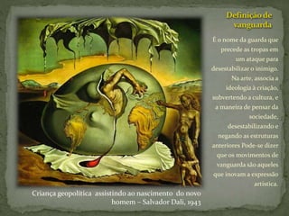 Definiçãode
vanguarda
É o nome da guarda que
precede as tropas em
um ataque para
desestabilizar o inimigo.
Na arte, associa a
ideologia à criação,
subvertendo a cultura, e
a maneira de pensar da
sociedade,
desestabilizando e
negando as estruturas
anteriores Pode-se dizer
que os movimentos de
vanguarda são aqueles
que inovam a expressão
artística.
Criança geopolítica assistindo ao nascimento do novo
homem – Salvador Dali, 1943
 