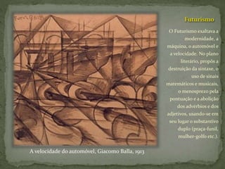 Futurismo
O Futurismo exaltava a
modernidade, a
máquina, o automóvel e
a velocidade. No plano
literário, propôs a
destruição da sintaxe, o
uso de sinais
matemáticos e musicais,
o menosprezo pela
pontuação e a abolição
dos advérbios e dos
adjetivos, usando-se em
seu lugar o substantivo
duplo (praça-funil,
mulher-golfo etc.).
A velocidade do automóvel, Giacomo Balla, 1913
 