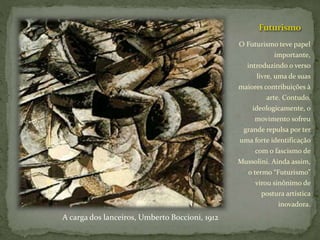Futurismo
O Futurismo teve papel
importante,
introduzindo o verso
livre, uma de suas
maiores contribuições à
arte. Contudo,
ideologicamente, o
movimento sofreu
grande repulsa por ter
uma forte identificação
com o fascismo de
Mussolini. Ainda assim,
o termo “Futurismo”
virou sinônimo de
postura artística
inovadora.
A carga dos lanceiros, Umberto Boccioni, 1912
 