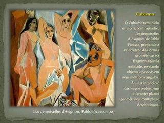 Cubismo
O Cubismo tem início
em 1907, com o quadro,
Les demoiselles
d´Avignon, de Pablo
Picasso, propondo a
valorização das formas
geométricas e a
fragmentação da
realidade, revelando
objetos e pessoas em
seus múltiplos ângulos.
Aqui, a intenção é
decompor o objeto em
diferentes planos
geométricos, múltiplos e
descontínuos.
Les demoiselles d’Avignon, Pablo Picasso, 1907
 