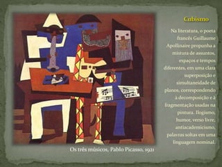 Cubismo
Na literatura, o poeta
francês Guillaume
Apollinaire propunha a
mistura de assuntos,
espaços e tempos
diferentes, em uma clara
superposição e
simultaneidade de
planos, correspondendo
à decomposição e à
fragmentação usadas na
pintura. Ilogismo,
humor, verso livre,
antiacademicismo,
palavras soltas em uma
linguagem nominal.
Os três músicos, Pablo Picasso, 1921
 