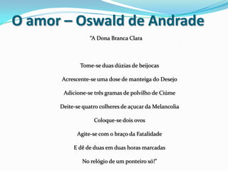 O amor – Oswald de Andrade
“A Dona Branca Clara
Tome-se duas dúzias de beijocas
Acrescente-se uma dose de manteiga do Desejo
Adicione-se três gramas de polvilho de Ciúme
Deite-se quatro colheres de açucar da Melancolia
Coloque-se dois ovos
Agite-se com o braço da Fatalidade
E dê de duas em duas horas marcadas
No relógio de um ponteiro só!”
 