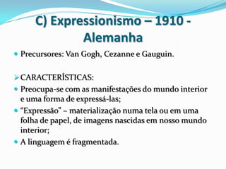 C) Expressionismo – 1910 -
Alemanha
 Precursores: Van Gogh, Cezanne e Gauguin.
CARACTERÍSTICAS:
 Preocupa-se com as manifestações do mundo interior
e uma forma de expressá-las;
 “Expressão” – materialização numa tela ou em uma
folha de papel, de imagens nascidas em nosso mundo
interior;
 A linguagem é fragmentada.
 