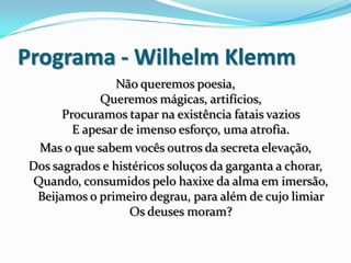 Programa - Wilhelm Klemm
Não queremos poesia,
Queremos mágicas, artifícios,
Procuramos tapar na existência fatais vazios
E apesar de imenso esforço, uma atrofia.
Mas o que sabem vocês outros da secreta elevação,
Dos sagrados e histéricos soluços da garganta a chorar,
Quando, consumidos pelo haxixe da alma em imersão,
Beijamos o primeiro degrau, para além de cujo limiar
Os deuses moram?
 