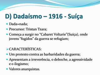 D) Dadaísmo – 1916 - Suíça
 Dada=nada;
 Precursor: Tristan Tzara;
 Começa a surgir no “Cabaret Voltarie”(Suíça), onde
jovens “fugidos” da guerra se refugiam;
CARACTERÍSTICAS:
 Um protesto contra as barbaridades da guerra;
 Apresentam a irreverência, o deboche, a agressividade
e o ilogismo;
 Valores anarquistas.
 