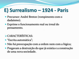E) Surrealismo – 1924 - Paris
 Precursor: André Breton (rompimento com o
dadaísmo).
 Exprime o funcionamento real ou irreal do
pensamento.
CARACTERÍSTICAS:
 “Escrita automática”;
 Não há preocupação com a ordem nem com a lógica;
 Pregavam a destruição do que já existia e a construção
de uma nova sociedade.
 