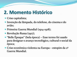 2. Momento Histórico
 Crise capitalista;
 Invenção da lâmpada, do telefone, do cinema e do
avião;
 Primeira Guerra Mundial (1914-1918);
 Revolução Russa (1917);
 “Belle Ëpoque” (bela época) – Esse termo foi usado
para designar o avanço tecnológico, cultural e social da
época;
 Crise econômica violenta na Europa – estopim da 2º
Guerra Mundial.
 