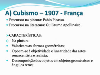 A) Cubismo – 1907 - França
 Precursor na pintura: Pablo Picasso.
 Precursor na literatura: Guillaume Apollinaire.
CARACTERÍSTICAS:
1) Na pintura:
 Valorizam as formas geométricas;
 Opõem-se à objetividade e linearidade das artes
renascentista e realista;
 Decomposição dos objetos em objetos geométricos e
ângulos retos;
 