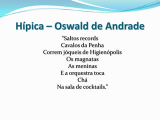 Hípica – Oswald de Andrade
“Saltos records
Cavalos da Penha
Correm jóqueis de Higienópolis
Os magnatas
As meninas
E a orquestra toca
Chá
Na sala de cocktails.”
 