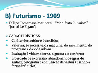 B) Futurismo - 1909
 Fellipo Tomamaso Marinetti – “Manifesto Futurista” –
“Jornal Le Figaro”;
CARACTERÍSTICAS:
 Caráter destruidor e demolidor;
 Valorização excessiva da máquina, do movimento, do
progresso e da vida urbana;
 Exaltação à vida moderna, a guerra e o conforto;
 Liberdade de expressão, abandonando regras de
sintaxe, ortografia e conjugação de verbos (usando a
forma infinitiva).
 