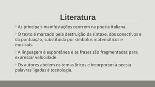 Literatura
As principais manifestações ocorrem na poesia italiana.
O texto é marcado pela destruição da sintaxe, dos conectivos e
da pontuação, substituída por símbolos matemáticos e
musicais.
A linguagem é espontânea e as frases são fragmentadas para
expressar velocidade.
Os autores abolem os temas líricos e incorporam à poesia
palavras ligadas à tecnologia.
 