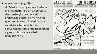  A proposta tipográfica
de Marinetti, pregando a “palavra
em liberdade” era uma completa
desconstrução dos conceitos
gráficos da época, na medida em
que rompia com a linearidade, as
simetrias e todas as formas
convencionais das artes tipográficas
vigentes. Uma arte verbal
revolucionária.
 