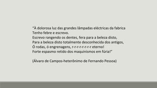 “À dolorosa luz das grandes lâmpadas eléctricas da fabrica
Tenho febre e escrevo.
Escrevo rangendo os dentes, fera para a beleza disto,
Para a beleza disto totalmente desconhecida dos antigos,
Ó rodas, ó engrenagens, r-r-r-r-r-r-r-r eterno!
Forte espasmo retido dos maquinismos em fúria!”
(Álvaro de Campos-heterônimo de Fernando Pessoa)
 