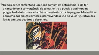 Depois de ter alimentado um clima comum de entusiasmo, e de ter
alcançado uma convergência de temas entre a poesia e a pintura na
pregação do futurismo, e também na estrutura da linguagem, Marinetti se
aproxima dos amigos pintores, promovendo o uso do valor figurativo das
letras em seus quadros e desenhos.
 
