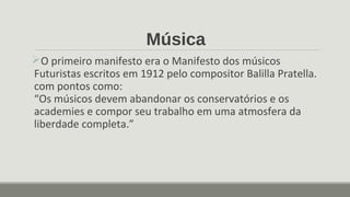 Música
O primeiro manifesto era o Manifesto dos músicos
Futuristas escritos em 1912 pelo compositor Balilla Pratella.
com pontos como:
“Os músicos devem abandonar os conservatórios e os
academies e compor seu trabalho em uma atmosfera da
liberdade completa.”
 