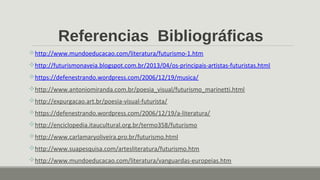 Referencias Bibliográficas
http://www.mundoeducacao.com/literatura/futurismo-1.htm
http://futurismonaveia.blogspot.com.br/2013/04/os-principais-artistas-futuristas.html
https://defenestrando.wordpress.com/2006/12/19/musica/
http://www.antoniomiranda.com.br/poesia_visual/futurismo_marinetti.html
http://expurgacao.art.br/poesia-visual-futurista/
https://defenestrando.wordpress.com/2006/12/19/a-literatura/
http://enciclopedia.itaucultural.org.br/termo358/futurismo
http://www.carlamaryoliveira.pro.br/futurismo.html
http://www.suapesquisa.com/artesliteratura/futurismo.htm
http://www.mundoeducacao.com/literatura/vanguardas-europeias.htm
 