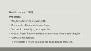 Inicio: frança (1909)
Proposta:
Manifesto futurista de Marinetti;
Movimento, Atitude de irreverência;
Destruição de códigos, arte agressiva;
Poesias: frases fragmentadas; Pintura: cores vivas e deformações;
Palavras em liberdade;
Reunir beleza e feiura ou o que era considerado grotesco.
 