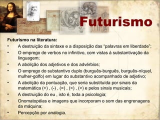 Futurismo
Futurismo na literatura:
• A destruição da sintaxe e a disposição das “palavras em liberdade”;
• O emprego de verbos no infinitivo, com vistas à substantivação da
linguagem;
• A abolição dos adjetivos e dos advérbios;
• O emprego do substantivo duplo (burguês-burguês, burguês-níquel,
mulher-golfo) em lugar do substantivo acompanhado de adjetivo;
• A abolição da pontuação, que seria substituída por sinais da
matemática (+) , (-) , (=) , (<) , (>) e pelos sinais musicais;
• A destruição do eu , isto é, toda a psicologia;
• Onomatopéias e imagens que incorporam o som das engrenagens
da máquina;
• Percepção por analogia.
 