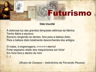 Ode triunfal
À dolorosa luz das grandes lâmpadas elétricas da fábrica
Tenho febre e escrevo.
Escrevo rangendo os dentes, fera para a beleza disto,
Para a beleza disto totalmente desconhecida dos antigos.
Ó rodas, ó engrenagens, r-r-r-r-r-r eterno!
Forte espasmo retido dos maquinismos em fúria!
Em fúria fora e dentro de mim
(...)
(Álvaro de Campos – heterônimo de Fernando Pessoa)
Futurismo
 