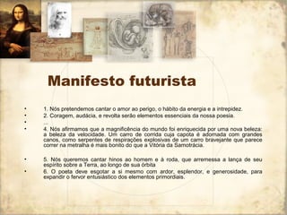 Manifesto futurista
• 1. Nós pretendemos cantar o amor ao perigo, o hábito da energia e a intrepidez.
• 2. Coragem, audácia, e revolta serão elementos essenciais da nossa poesia.
• ...
• 4. Nós afirmamos que a magnificência do mundo foi enriquecida por uma nova beleza:
a beleza da velocidade. Um carro de corrida cuja capota é adornada com grandes
canos, como serpentes de respirações explosivas de um carro bravejante que parece
correr na metralha é mais bonito do que a Vitória da Samotrácia.
• 5. Nós queremos cantar hinos ao homem e à roda, que arremessa a lança de seu
espírito sobre a Terra, ao longo de sua órbita
• 6. O poeta deve esgotar a si mesmo com ardor, esplendor, e generosidade, para
expandir o fervor entusiástico dos elementos primordiais.
 