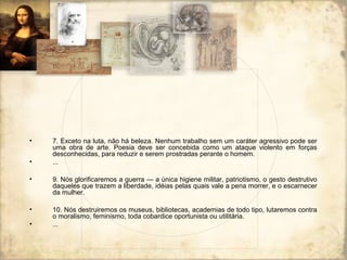 • 7. Exceto na luta, não há beleza. Nenhum trabalho sem um caráter agressivo pode ser
uma obra de arte. Poesia deve ser concebida como um ataque violento em forças
desconhecidas, para reduzir e serem prostradas perante o homem.
• ...
• 9. Nós glorificaremos a guerra — a única higiene militar, patriotismo, o gesto destrutivo
daqueles que trazem a liberdade, idéias pelas quais vale a pena morrer, e o escarnecer
da mulher.
• 10. Nós destruiremos os museus, bibliotecas, academias de todo tipo, lutaremos contra
o moralismo, feminismo, toda cobardice oportunista ou utilitária.
• ...
 