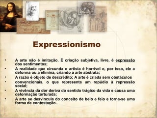 Expressionismo
• A arte não é imitação. É criação subjetiva, livre, é expressão
dos sentimentos;
• A realidade que circunda o artista é horrível e, por isso, ele a
deforma ou a elimina, criando a arte abstrata;
• A razão é objeto de descrédito; A arte é criada sem obstáculos
• convencionais, o que representa um repúdio à repressão
social;
• A vivência da dor deriva do sentido trágico da vida e causa uma
deformação torturada;
• A arte se desvincula do conceito de belo e feio e torna-se uma
forma de contestação.
 