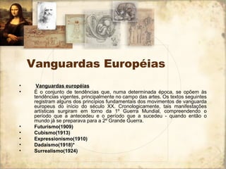 Vanguardas Européias
• Vanguardas européias
• É o conjunto de tendências que, numa determinada época, se opõem às
tendências vigentes, principalmente no campo das artes. Os textos seguintes
registram alguns dos princípios fundamentais dos movimentos de vanguarda
europeus do início do século XX. Cronologicamente, tais manifestações
artísticas surgiram em torno da 1º Guerra Mundial, compreendendo o
período que a antecedeu e o período que a sucedeu - quando então o
mundo já se preparava para a 2º Grande Guerra.
• Futurismo(1909)
• Cubismo(1913)
• Expressionismo(1910)
• Dadaísmo(1918)*
• Surrealismo(1924)
 