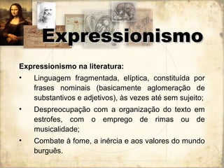 Expressionismo na literatura:
• Linguagem fragmentada, elíptica, constituída por
frases nominais (basicamente aglomeração de
substantivos e adjetivos), às vezes até sem sujeito;
• Despreocupação com a organização do texto em
estrofes, com o emprego de rimas ou de
musicalidade;
• Combate à fome, a inércia e aos valores do mundo
burguês.
ExpressionismoExpressionismo
 