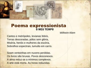 Poema expressionista
O MEU TEMPO
Wilheim Klem
Cantos e metrópoles, levianas febris,
Terras descoradas, pólos sem glória,
Miséria, heróis e mulheres da escória,
Sobrolhos espectrais, tumulto em carris.
Soam ventoinhas em nuvens perdidas.
Os livros são bruxas. Povos desconexos.
A alma reduz-se a mínimos complexos.
A arte está morta. As horas reduzidas.
 