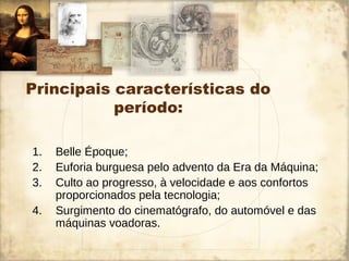 Principais características do
período:
1. Belle Époque;
2. Euforia burguesa pelo advento da Era da Máquina;
3. Culto ao progresso, à velocidade e aos confortos
proporcionados pela tecnologia;
4. Surgimento do cinematógrafo, do automóvel e das
máquinas voadoras.
 
