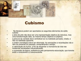 Cubismo
• Na literatura podem ser apontados os seguintes elementos do estilo
cubista:
• a obra de arte não deve ser uma representação objetiva da natureza, mas
uma transformação dela, ao mesmo tempo objetiva e subjetiva.
• a procura da verdade deve centralizar-se na realidade pensada, criada, e
não na realidade aparente.
• a ordem cronológica deve ser eliminada. As sensações e recordações vão e
vêm do presente ao passado, embaralhando o tempo.
• a valorização do humor, a fim de afugentar a monotonia da vida nas
modernas sociedades industrializadas.
• a supressão da lógica; preferência pelo pensamento-associação, que transita
entre o consciente e o subconsciente.
 