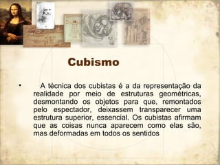Cubismo
• A técnica dos cubistas é a da representação da
realidade por meio de estruturas geométricas,
desmontando os objetos para que, remontados
pelo espectador, deixassem transparecer uma
estrutura superior, essencial. Os cubistas afirmam
que as coisas nunca aparecem como elas são,
mas deformadas em todos os sentidos
 