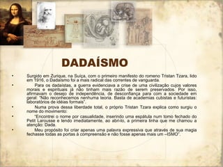 DADAÍSMO
• Surgido em Zurique, na Suíça, com o primeiro manifesto do romeno Tristan Tzara, lido
em 1916, o Dadaísmo foi a mais radical das correntes de vanguarda.
• Para os dadaístas, a guerra evidenciava a crise de uma civilização cujos valores
morais e espirituais já não tinham mais razão de serem preservados. Por isso,
afirmavam o desejo de independência, de desconfiança para com a sociedade em
geral: “Não reconhecemos nenhuma teoria. Basta de academias cubistas e futuristas:
laboratórios de idéias formais”.
• Numa prova dessa liberdade total, o próprio Tristan Tzara explica como surgiu o
nome do movimento:
• “Encontrei o nome por casualidade, inserindo uma espátula num tomo fechado do
Petit Larousse e lendo imediatamente, ao abri-lo, a primeira linha que me chamou a
atenção: Dada.
• Meu propósito foi criar apenas uma palavra expressiva que através de sua magia
fechasse todas as portas à compreensão e não fosse apenas mais um –ISMO”.
 