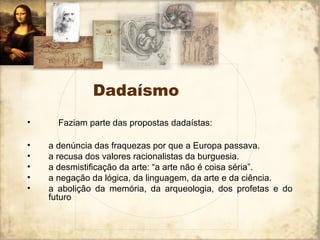 Dadaísmo
• Faziam parte das propostas dadaístas:
• a denúncia das fraquezas por que a Europa passava.
• a recusa dos valores racionalistas da burguesia.
• a desmistificação da arte: “a arte não é coisa séria”.
• a negação da lógica, da linguagem, da arte e da ciência.
• a abolição da memória, da arqueologia, dos profetas e do
futuro
 