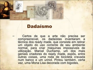 Dadaísmo
– Certos de que a arte não precisa ser
compreensível, os dadaístas inventaram a
técnica dos ready made, que consiste em retirar
um objeto do uso corrente de seu ambiente
normal, para criar máquinas impossíveis de
utilização. Marcel Duchamp, um dos mais
geniais criadores do ready made, expôs, entre
outras coisas, uma roda de bicicleta cravada
num banco e um urinol. Pintou também, certa
vez, uma Mona Lisa decorada com bigodes.
 