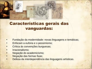 Características gerais das
vanguardas:
• Fundação da modernidade: novas linguagens e temáticas;
• Enfocam a euforia e o pessimismo;
• Crítica às convenções burguesas;
• Irracionalismo;
• Negação do academicismo;
• Negação das formas fixas;
• Defesa da interdependência das linguagens artísticas.
 