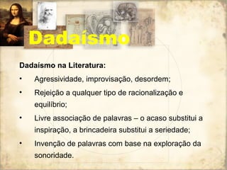 Dadaísmo na Literatura:
• Agressividade, improvisação, desordem;
• Rejeição a qualquer tipo de racionalização e
equilíbrio;
• Livre associação de palavras – o acaso substitui a
inspiração, a brincadeira substitui a seriedade;
• Invenção de palavras com base na exploração da
sonoridade.
Dadaísmo
 