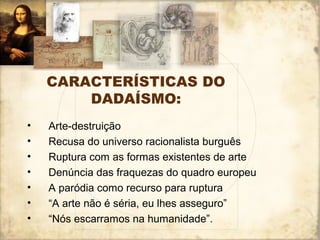 CARACTERÍSTICAS DO
DADAÍSMO:
• Arte-destruição
• Recusa do universo racionalista burguês
• Ruptura com as formas existentes de arte
• Denúncia das fraquezas do quadro europeu
• A paródia como recurso para ruptura
• “A arte não é séria, eu lhes asseguro”
• “Nós escarramos na humanidade”.
 