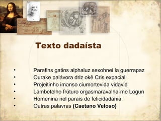 Texto dadaísta
• Parafins gatins alphaluz sexohnei la guerrapaz
• Ourake palávora driz okê Cris expacial
• Projeitinho imanso ciumortevida vidavid
• Lambetelho frúturo orgasmaravalha-me Logun
• Homenina nel parais de felicidadania:
• Outras palavras (Caetano Veloso)
 