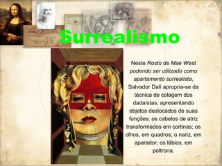 Surrealismo
Neste Rosto de Mae West
podendo ser utilizado como
apartamento surrealista,
Salvador Dalí apropria-se da
técnica de colagem dos
dadaístas, apresentando
objetos deslocados de suas
funções: os cabelos de atriz
transformados em cortinas; os
olhos, em quadros; o nariz, em
aparador; os lábios, em
poltrona.
 