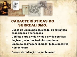 CARACTERÍSTICAS DO
SURREALISMO:
• Busca de um mundo alucinado, de estranhas
associações e sensações
• Conflito entre a vida vivida e a vida sonhada
• Ilogismo, valorização do inconsciente
• Emprego da imagem liberada: tudo é possível
• Humor negro
• Desejo de redenção do ser humano
 
