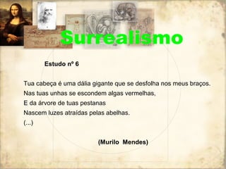 Surrealismo
Estudo nº 6
Tua cabeça é uma dália gigante que se desfolha nos meus braços.
Nas tuas unhas se escondem algas vermelhas,
E da árvore de tuas pestanas
Nascem luzes atraídas pelas abelhas.
(...)
(Murilo Mendes)
 