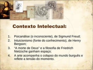 Contexto Intelectual:
1. Psicanálise (o inconsciente), de Sigmund Freud;
2. Intuicionismo (fonte do conhecimento), de Henry
Bergson;
3. “A morte de Deus” e a filosofia de Friedrich
Nietzsche ganham espaço;
4. A arte acompanha o colapso do mundo burguês e
reflete a tensão do momento.
 