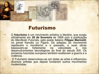 Futurismo
• O futurismo é um movimento artístico e literário, que surgiu
oficialmente em 20 de fevereiro de 1909 com a publicação
do Manifesto Futurista, pelo poeta italiano Filippo Marinetti,
no jornal francês Le Figaro. Os adeptos do movimento
rejeitavam o moralismo e o passado, e suas obras
baseavam-se fortemente na velocidade e nos
desenvolvimentos tecnológicos do final do século XIX. Os
primeiros futuristas europeus também exaltavam a guerra e a
violência.
• O Futurismo desenvolveu-se em todas as artes e influenciou
diversos artistas que depois fundaram outros movimentos
modernistas.
 