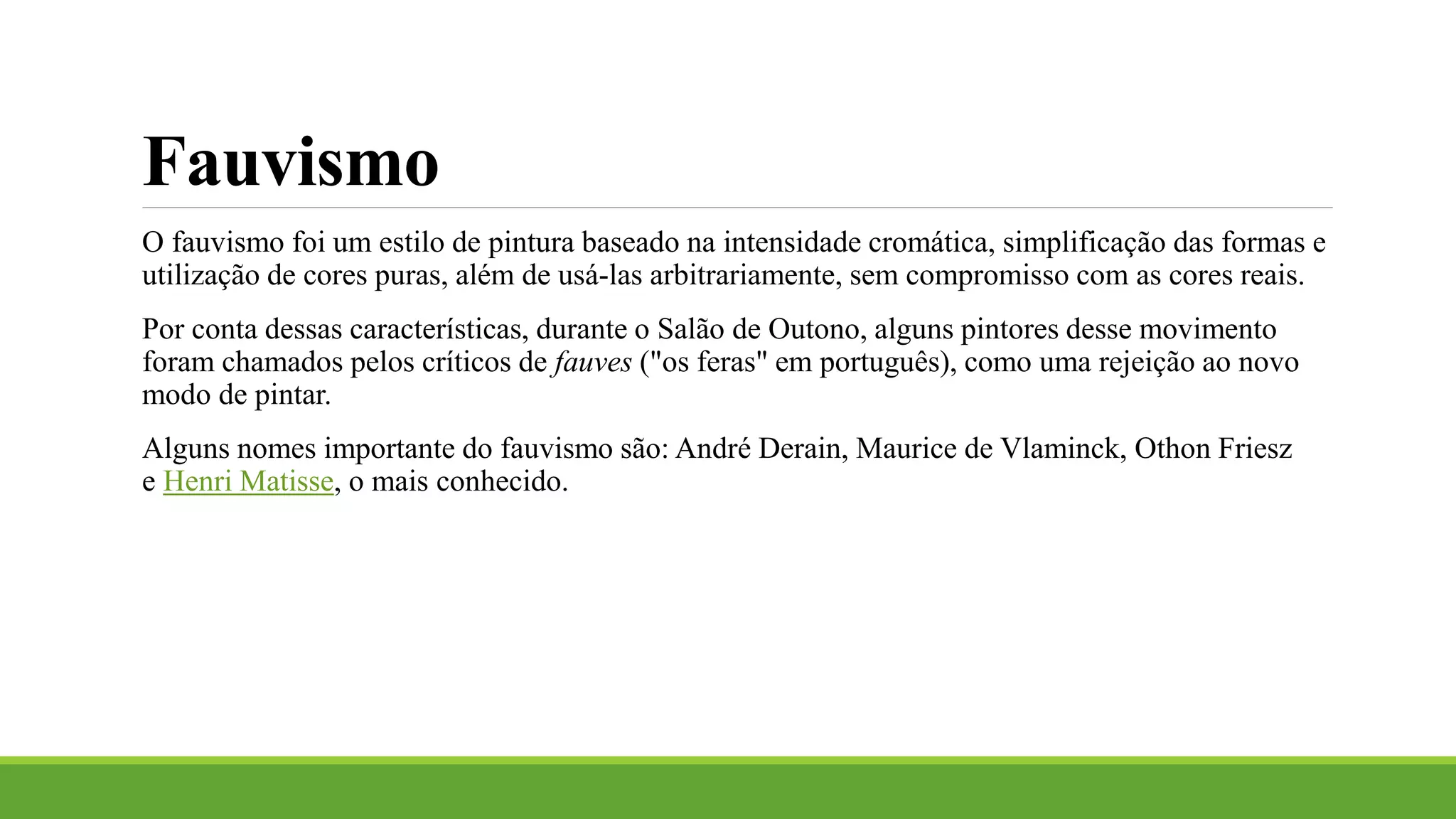 Fauvismo
O fauvismo foi um estilo de pintura baseado na intensidade cromática, simplificação das formas e
utilização de cores puras, além de usá-las arbitrariamente, sem compromisso com as cores reais.
Por conta dessas características, durante o Salão de Outono, alguns pintores desse movimento
foram chamados pelos críticos de fauves ("os feras" em português), como uma rejeição ao novo
modo de pintar.
Alguns nomes importante do fauvismo são: André Derain, Maurice de Vlaminck, Othon Friesz
e Henri Matisse, o mais conhecido.
 