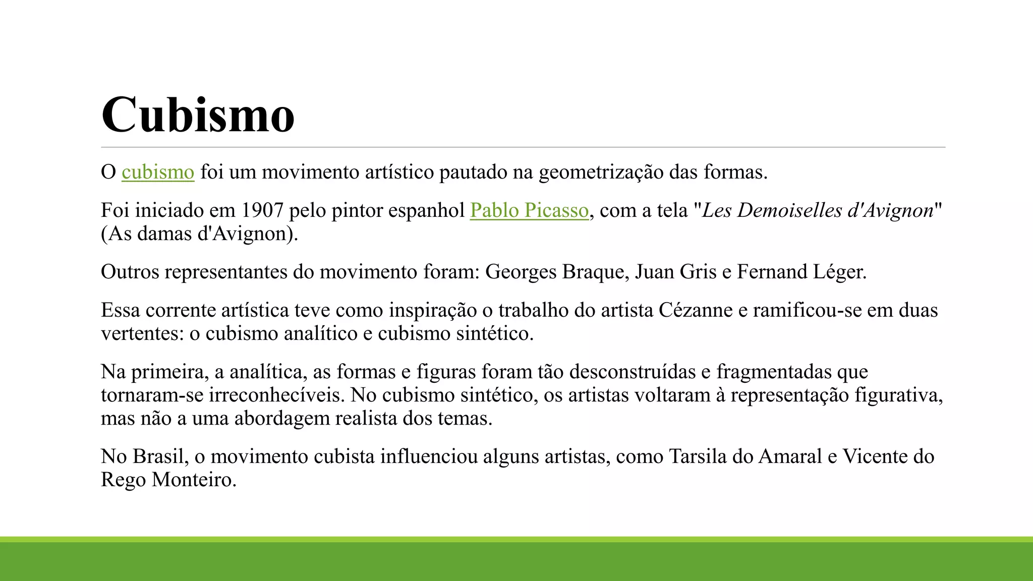 Cubismo
O cubismo foi um movimento artístico pautado na geometrização das formas.
Foi iniciado em 1907 pelo pintor espanhol Pablo Picasso, com a tela "Les Demoiselles d'Avignon"
(As damas d'Avignon).
Outros representantes do movimento foram: Georges Braque, Juan Gris e Fernand Léger.
Essa corrente artística teve como inspiração o trabalho do artista Cézanne e ramificou-se em duas
vertentes: o cubismo analítico e cubismo sintético.
Na primeira, a analítica, as formas e figuras foram tão desconstruídas e fragmentadas que
tornaram-se irreconhecíveis. No cubismo sintético, os artistas voltaram à representação figurativa,
mas não a uma abordagem realista dos temas.
No Brasil, o movimento cubista influenciou alguns artistas, como Tarsila do Amaral e Vicente do
Rego Monteiro.
 